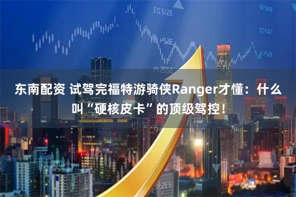 东南配资 试驾完福特游骑侠Ranger才懂：什么叫“硬核皮卡”的顶级驾控！