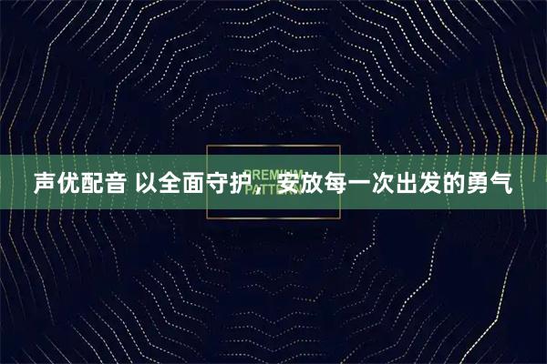 声优配音 以全面守护，安放每一次出发的勇气
