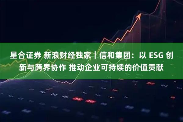 星合证券 新浪财经独家｜信和集团：以 ESG 创新与跨界协作 推动企业可持续的价值贡献