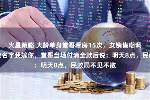 火星策略 大龄单身堂哥看房15次，女销售嘲讽：你买下加我名字我嫁你，堂哥当场付清全款后说：明天8点，民政局不见不散
