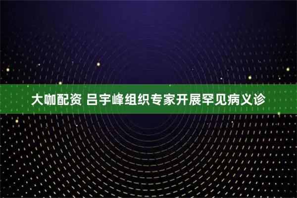 大咖配资 吕宇峰组织专家开展罕见病义诊