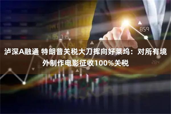 泸深A融通 特朗普关税大刀挥向好莱坞：对所有境外制作电影征收100%关税