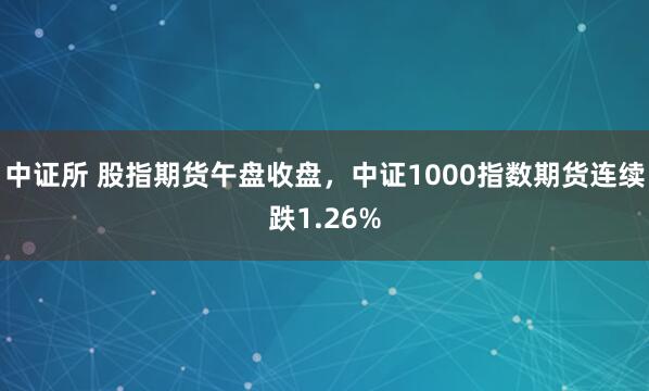 中证所 股指期货午盘收盘，中证1000指数期货连续跌1.26%
