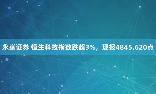 永崋证券 恒生科技指数跌超3%，现报4845.620点