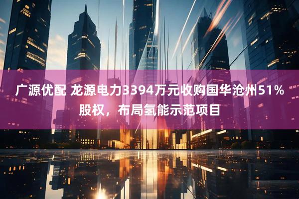 广源优配 龙源电力3394万元收购国华沧州51%股权，布局氢能示范项目