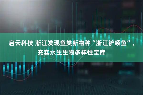 启云科技 浙江发现鱼类新物种“浙江铲颌鱼”，充实水生生物多样性宝库